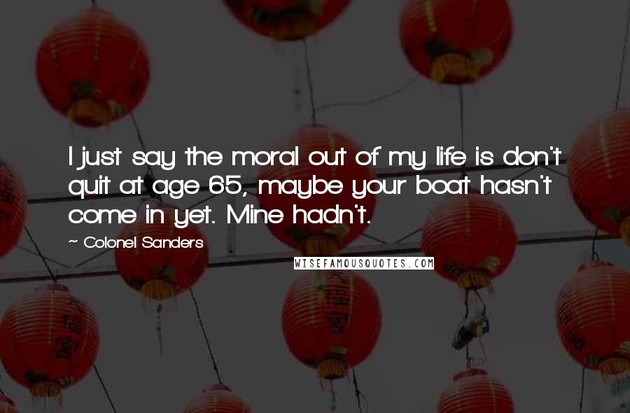 Colonel Sanders Quotes: I just say the moral out of my life is don't quit at age 65, maybe your boat hasn't come in yet. Mine hadn't.