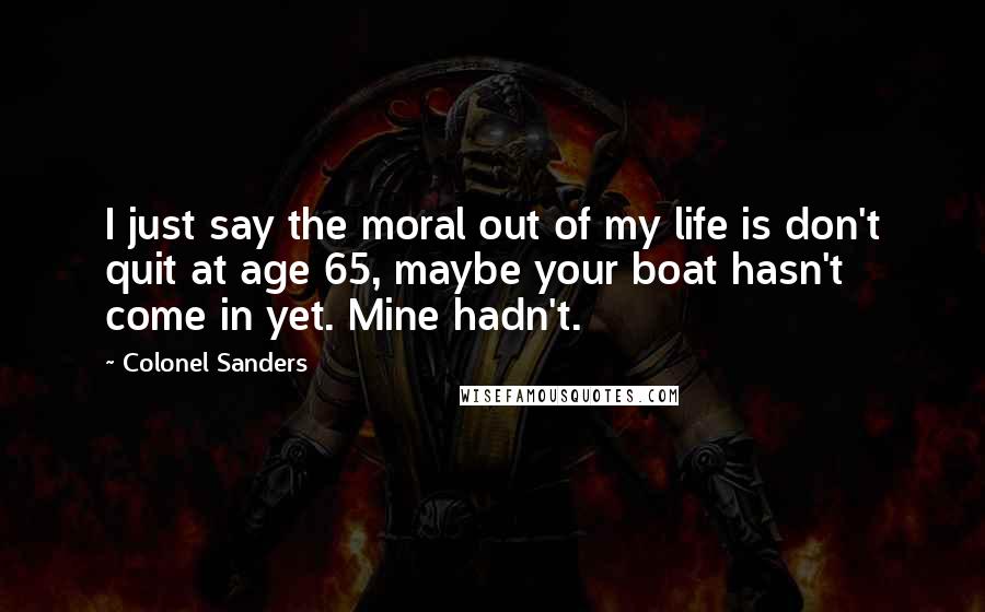 Colonel Sanders Quotes: I just say the moral out of my life is don't quit at age 65, maybe your boat hasn't come in yet. Mine hadn't.