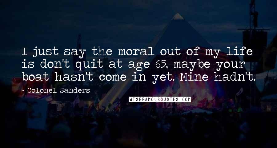 Colonel Sanders Quotes: I just say the moral out of my life is don't quit at age 65, maybe your boat hasn't come in yet. Mine hadn't.