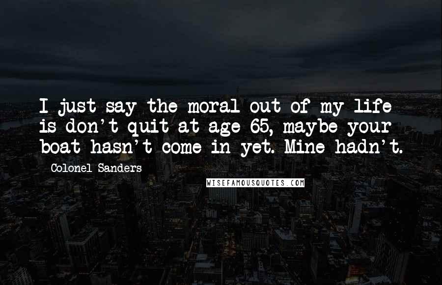Colonel Sanders Quotes: I just say the moral out of my life is don't quit at age 65, maybe your boat hasn't come in yet. Mine hadn't.