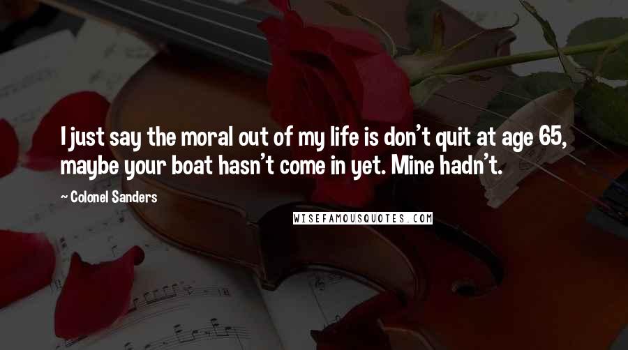 Colonel Sanders Quotes: I just say the moral out of my life is don't quit at age 65, maybe your boat hasn't come in yet. Mine hadn't.