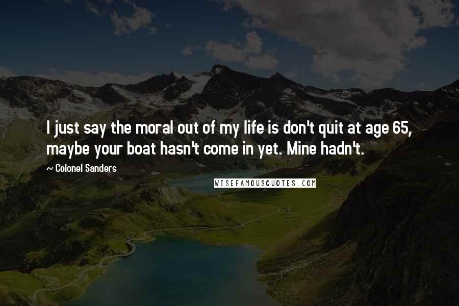 Colonel Sanders Quotes: I just say the moral out of my life is don't quit at age 65, maybe your boat hasn't come in yet. Mine hadn't.
