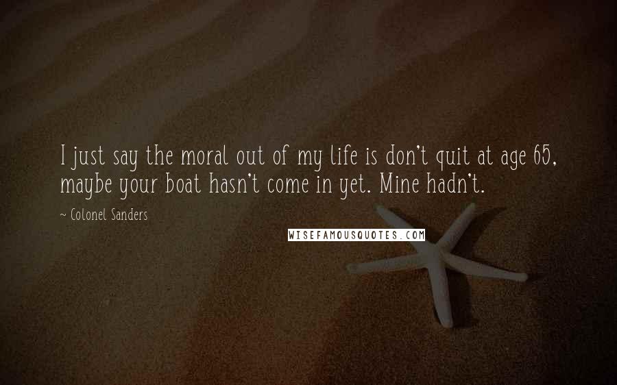 Colonel Sanders Quotes: I just say the moral out of my life is don't quit at age 65, maybe your boat hasn't come in yet. Mine hadn't.
