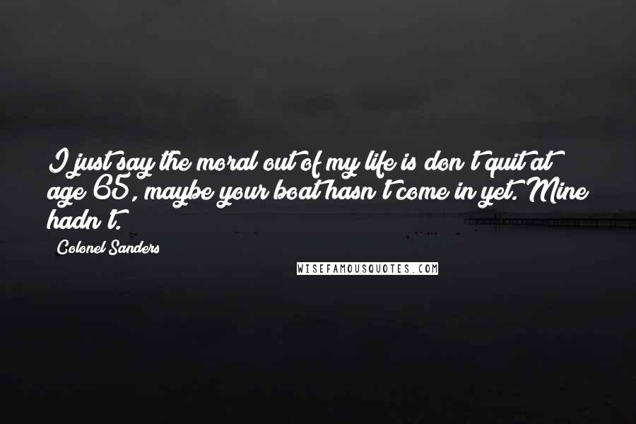 Colonel Sanders Quotes: I just say the moral out of my life is don't quit at age 65, maybe your boat hasn't come in yet. Mine hadn't.