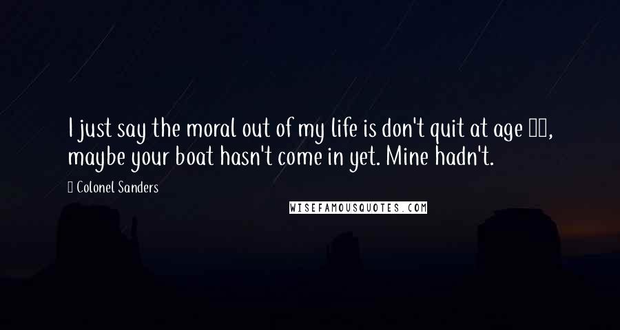 Colonel Sanders Quotes: I just say the moral out of my life is don't quit at age 65, maybe your boat hasn't come in yet. Mine hadn't.