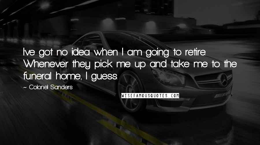 Colonel Sanders Quotes: I've got no idea when I am going to retire. Whenever they pick me up and take me to the funeral home, I guess.