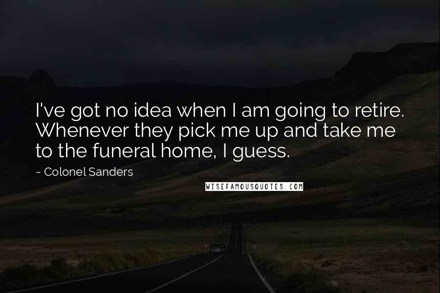 Colonel Sanders Quotes: I've got no idea when I am going to retire. Whenever they pick me up and take me to the funeral home, I guess.