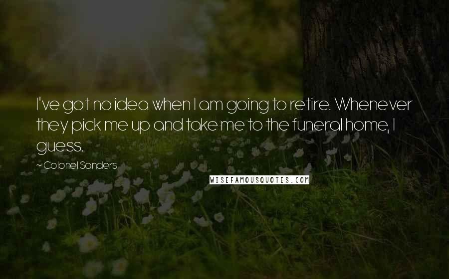 Colonel Sanders Quotes: I've got no idea when I am going to retire. Whenever they pick me up and take me to the funeral home, I guess.