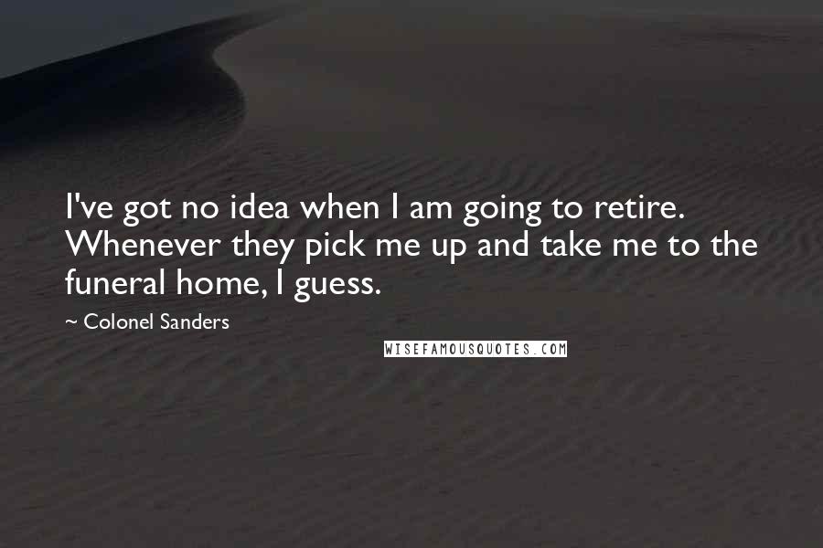 Colonel Sanders Quotes: I've got no idea when I am going to retire. Whenever they pick me up and take me to the funeral home, I guess.