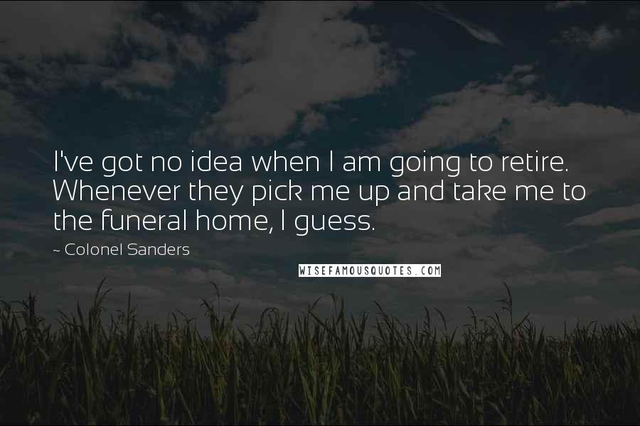 Colonel Sanders Quotes: I've got no idea when I am going to retire. Whenever they pick me up and take me to the funeral home, I guess.