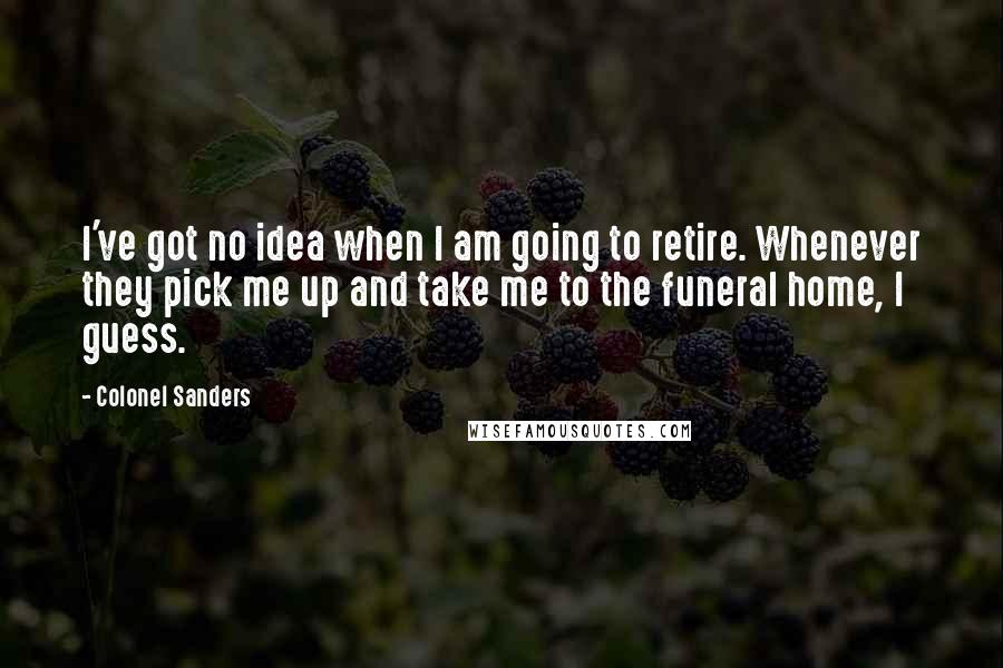 Colonel Sanders Quotes: I've got no idea when I am going to retire. Whenever they pick me up and take me to the funeral home, I guess.