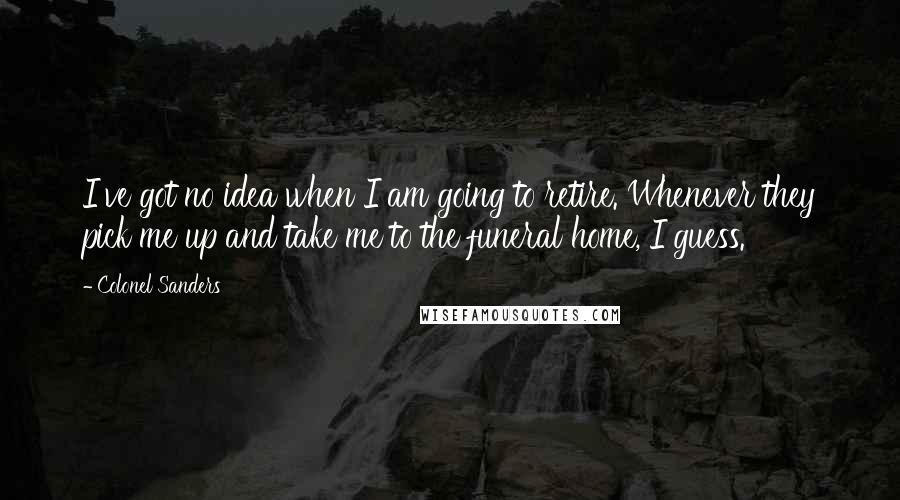 Colonel Sanders Quotes: I've got no idea when I am going to retire. Whenever they pick me up and take me to the funeral home, I guess.