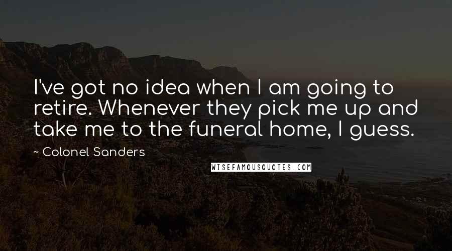 Colonel Sanders Quotes: I've got no idea when I am going to retire. Whenever they pick me up and take me to the funeral home, I guess.