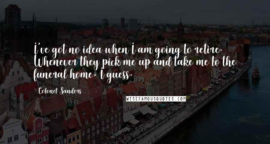 Colonel Sanders Quotes: I've got no idea when I am going to retire. Whenever they pick me up and take me to the funeral home, I guess.