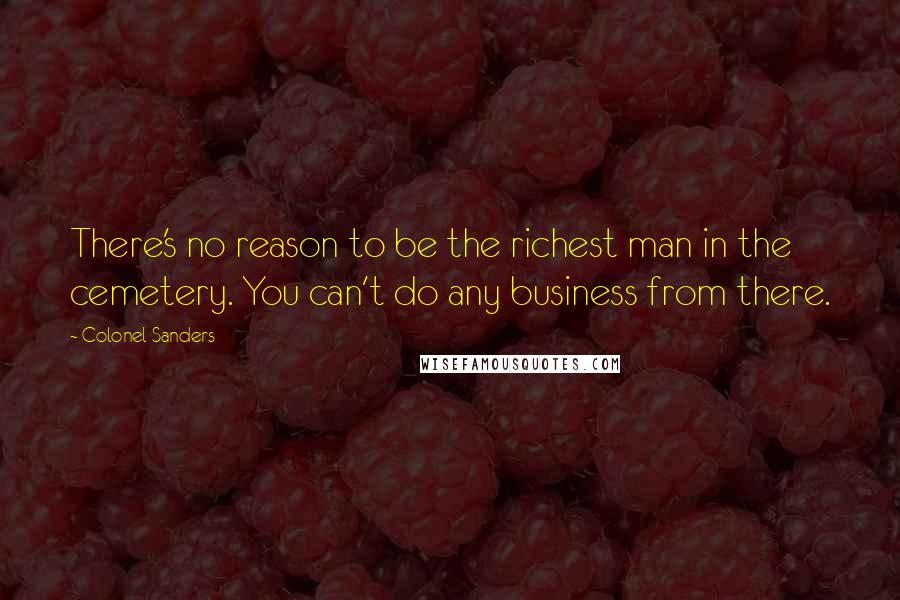 Colonel Sanders Quotes: There's no reason to be the richest man in the cemetery. You can't do any business from there.