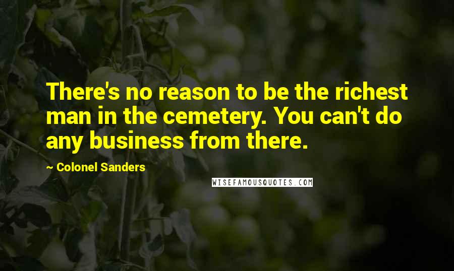 Colonel Sanders Quotes: There's no reason to be the richest man in the cemetery. You can't do any business from there.