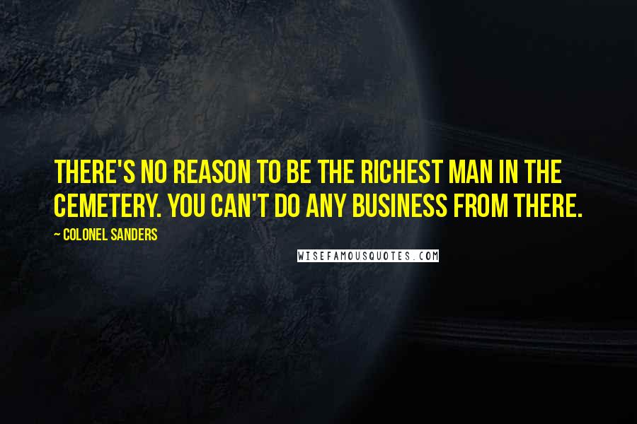 Colonel Sanders Quotes: There's no reason to be the richest man in the cemetery. You can't do any business from there.