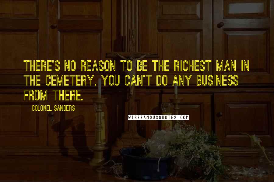 Colonel Sanders Quotes: There's no reason to be the richest man in the cemetery. You can't do any business from there.