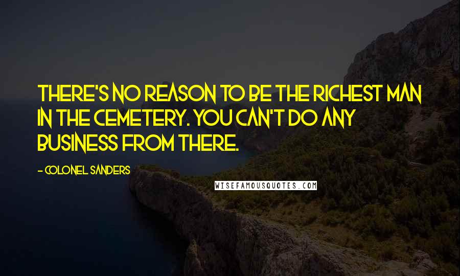 Colonel Sanders Quotes: There's no reason to be the richest man in the cemetery. You can't do any business from there.