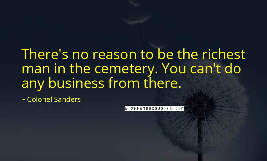 Colonel Sanders Quotes: There's no reason to be the richest man in the cemetery. You can't do any business from there.