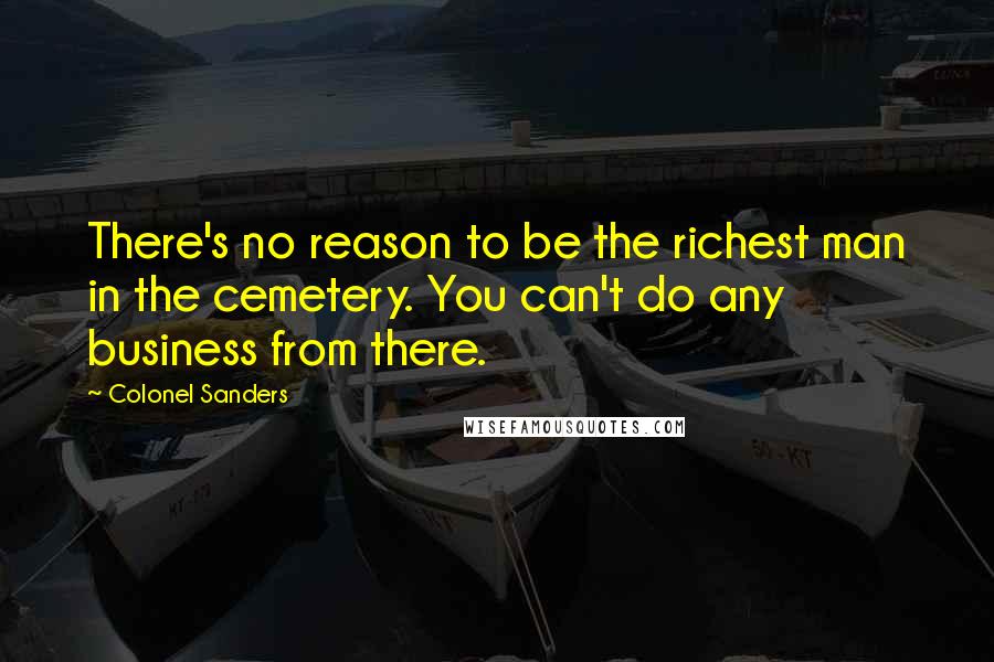 Colonel Sanders Quotes: There's no reason to be the richest man in the cemetery. You can't do any business from there.