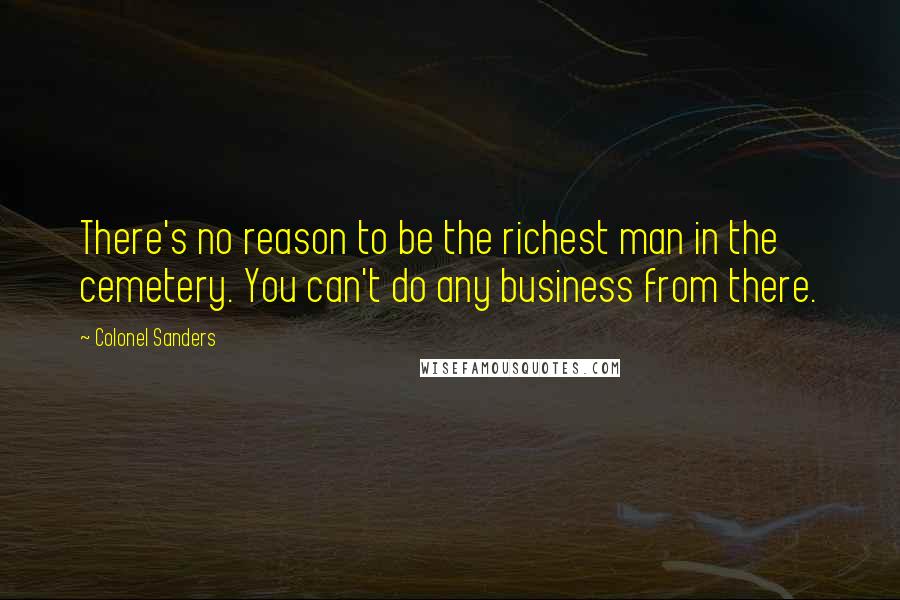 Colonel Sanders Quotes: There's no reason to be the richest man in the cemetery. You can't do any business from there.