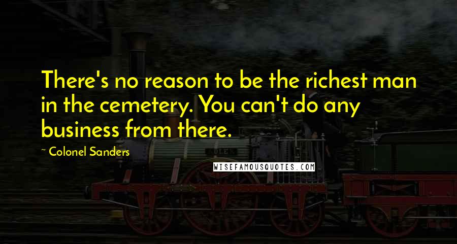 Colonel Sanders Quotes: There's no reason to be the richest man in the cemetery. You can't do any business from there.