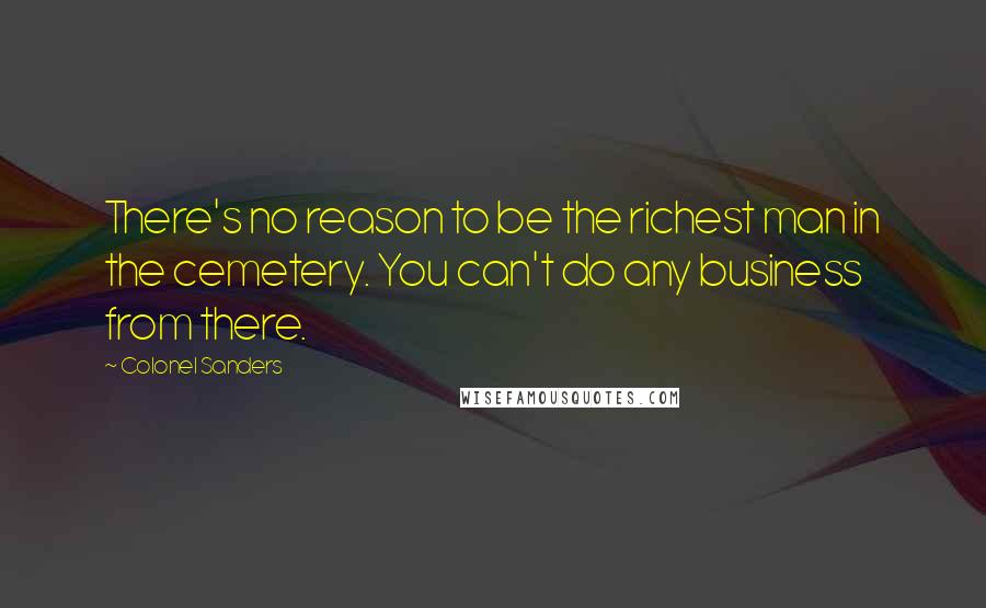 Colonel Sanders Quotes: There's no reason to be the richest man in the cemetery. You can't do any business from there.