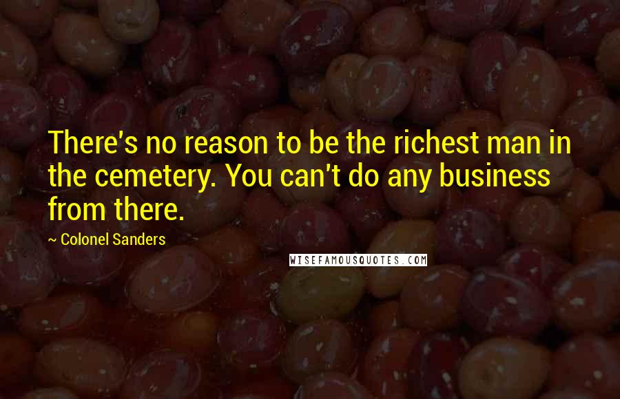 Colonel Sanders Quotes: There's no reason to be the richest man in the cemetery. You can't do any business from there.