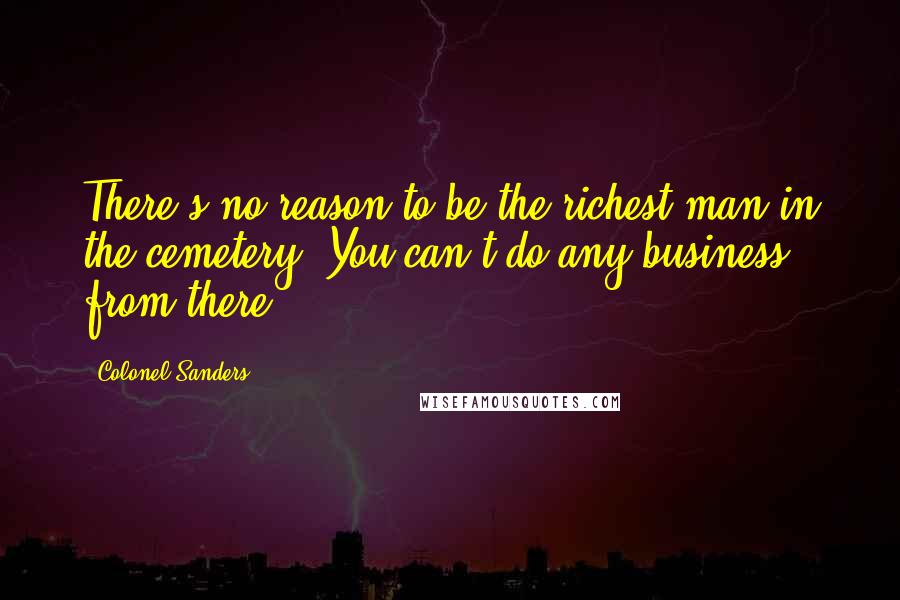 Colonel Sanders Quotes: There's no reason to be the richest man in the cemetery. You can't do any business from there.