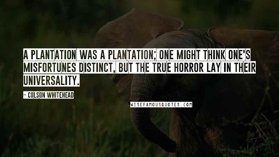 Colson Whitehead Quotes: A plantation was a plantation; one might think one's misfortunes distinct, but the true horror lay in their universality.