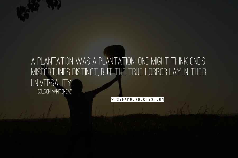 Colson Whitehead Quotes: A plantation was a plantation; one might think one's misfortunes distinct, but the true horror lay in their universality.