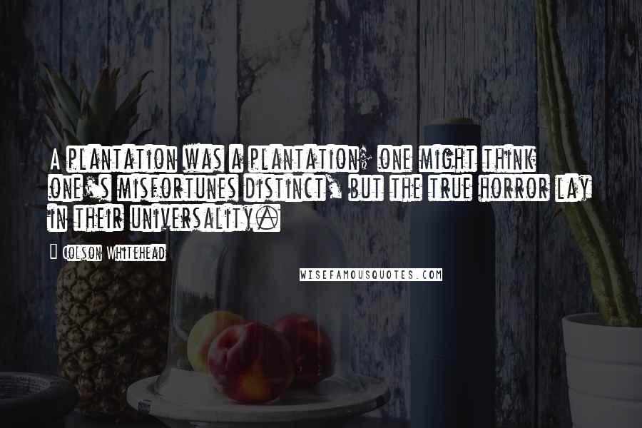 Colson Whitehead Quotes: A plantation was a plantation; one might think one's misfortunes distinct, but the true horror lay in their universality.