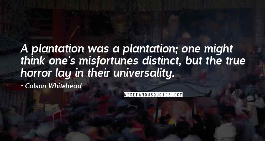 Colson Whitehead Quotes: A plantation was a plantation; one might think one's misfortunes distinct, but the true horror lay in their universality.