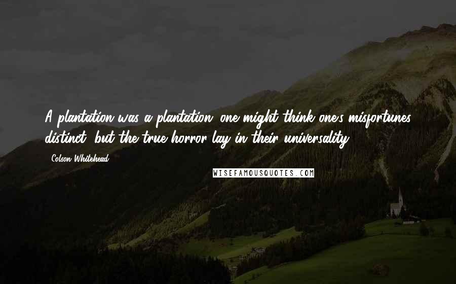 Colson Whitehead Quotes: A plantation was a plantation; one might think one's misfortunes distinct, but the true horror lay in their universality.