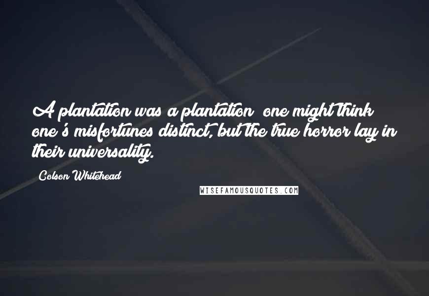 Colson Whitehead Quotes: A plantation was a plantation; one might think one's misfortunes distinct, but the true horror lay in their universality.