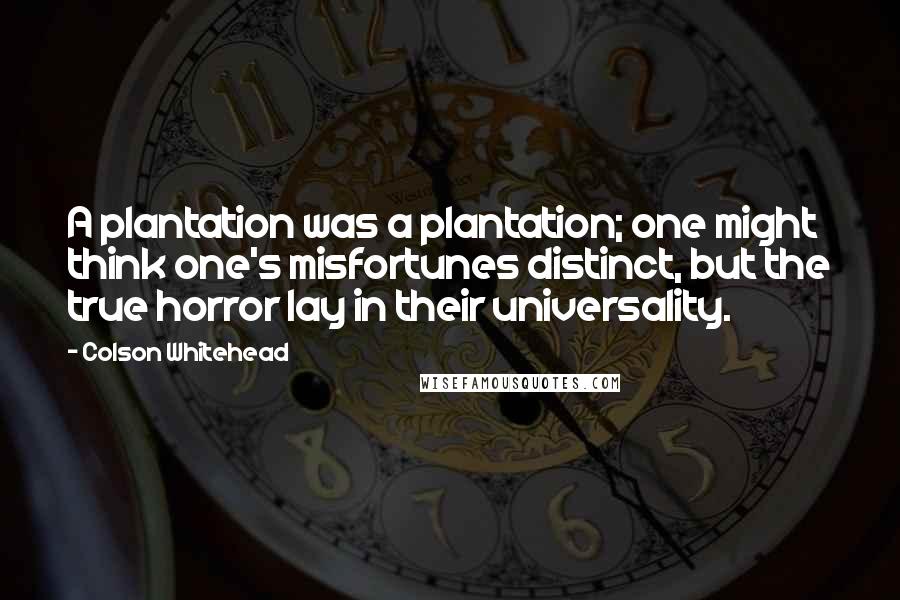 Colson Whitehead Quotes: A plantation was a plantation; one might think one's misfortunes distinct, but the true horror lay in their universality.