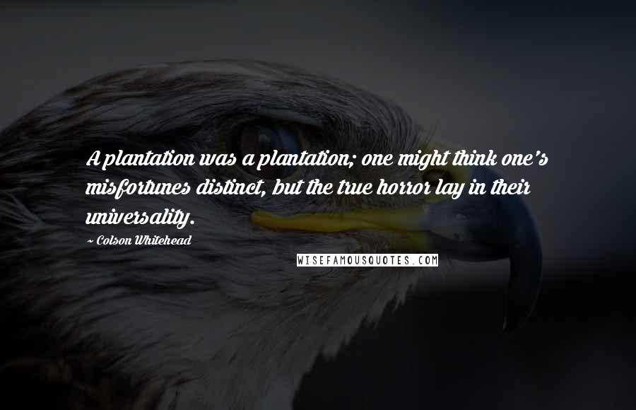 Colson Whitehead Quotes: A plantation was a plantation; one might think one's misfortunes distinct, but the true horror lay in their universality.