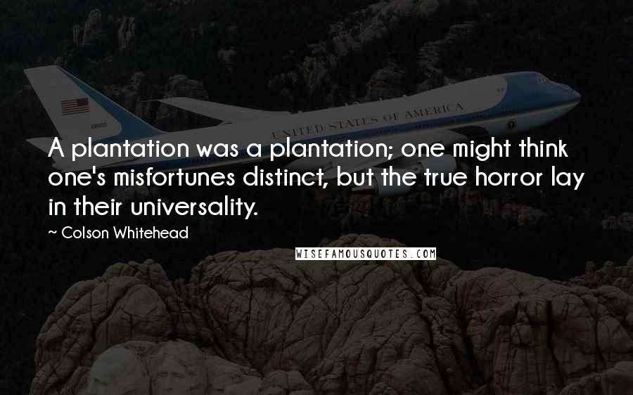 Colson Whitehead Quotes: A plantation was a plantation; one might think one's misfortunes distinct, but the true horror lay in their universality.