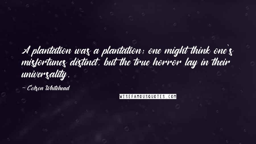 Colson Whitehead Quotes: A plantation was a plantation; one might think one's misfortunes distinct, but the true horror lay in their universality.