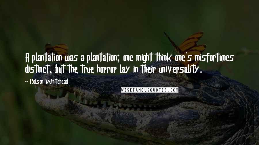 Colson Whitehead Quotes: A plantation was a plantation; one might think one's misfortunes distinct, but the true horror lay in their universality.