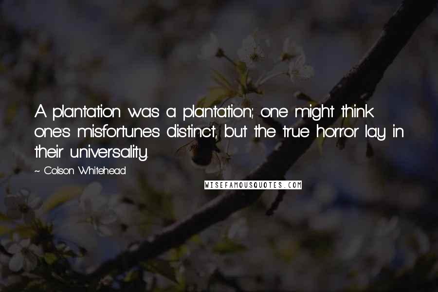 Colson Whitehead Quotes: A plantation was a plantation; one might think one's misfortunes distinct, but the true horror lay in their universality.