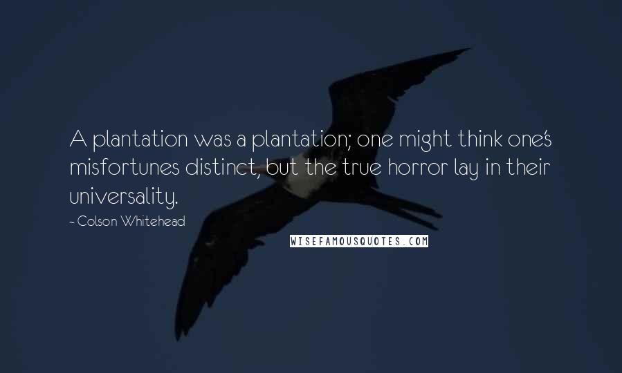 Colson Whitehead Quotes: A plantation was a plantation; one might think one's misfortunes distinct, but the true horror lay in their universality.
