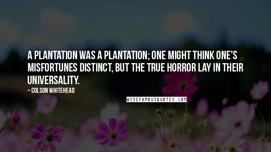 Colson Whitehead Quotes: A plantation was a plantation; one might think one's misfortunes distinct, but the true horror lay in their universality.