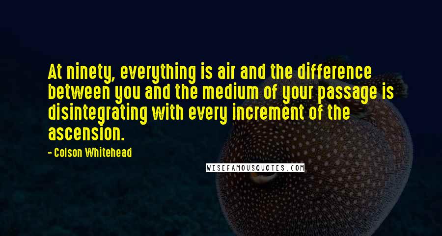 Colson Whitehead Quotes: At ninety, everything is air and the difference between you and the medium of your passage is disintegrating with every increment of the ascension.