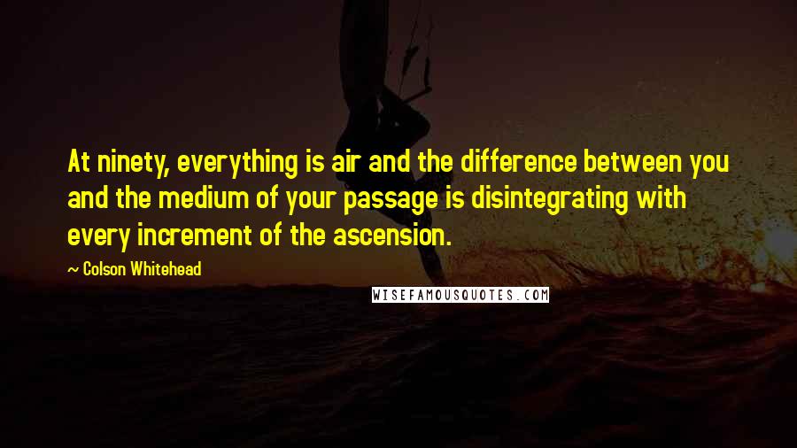 Colson Whitehead Quotes: At ninety, everything is air and the difference between you and the medium of your passage is disintegrating with every increment of the ascension.