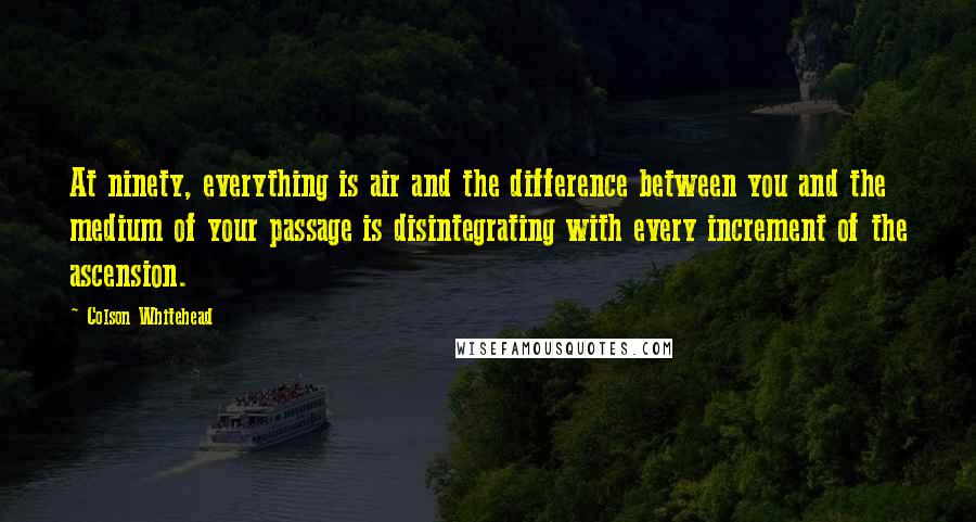 Colson Whitehead Quotes: At ninety, everything is air and the difference between you and the medium of your passage is disintegrating with every increment of the ascension.