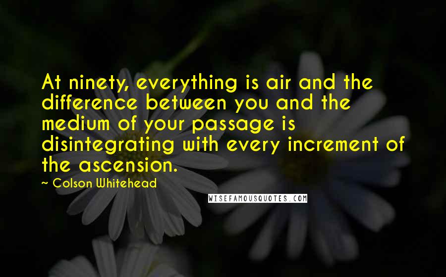 Colson Whitehead Quotes: At ninety, everything is air and the difference between you and the medium of your passage is disintegrating with every increment of the ascension.