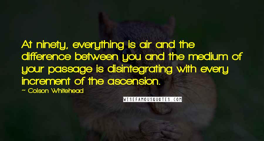 Colson Whitehead Quotes: At ninety, everything is air and the difference between you and the medium of your passage is disintegrating with every increment of the ascension.