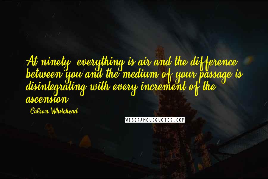 Colson Whitehead Quotes: At ninety, everything is air and the difference between you and the medium of your passage is disintegrating with every increment of the ascension.